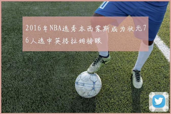 2016年NBA选秀本西蒙斯成为状元76人选中英格拉姆榜眼