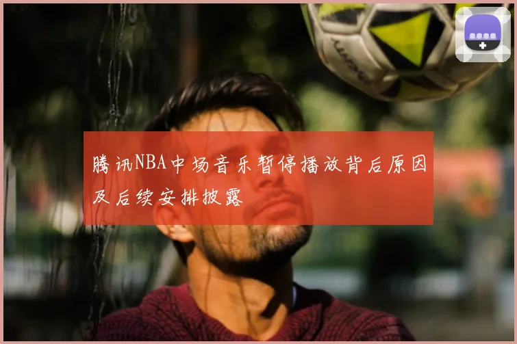 腾讯NBA中场音乐暂停播放背后原因及后续安排披露
