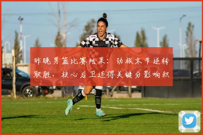 昨晚男篮比赛结果：劲旅末节逆转取胜，核心后卫连得关键分影响积分榜