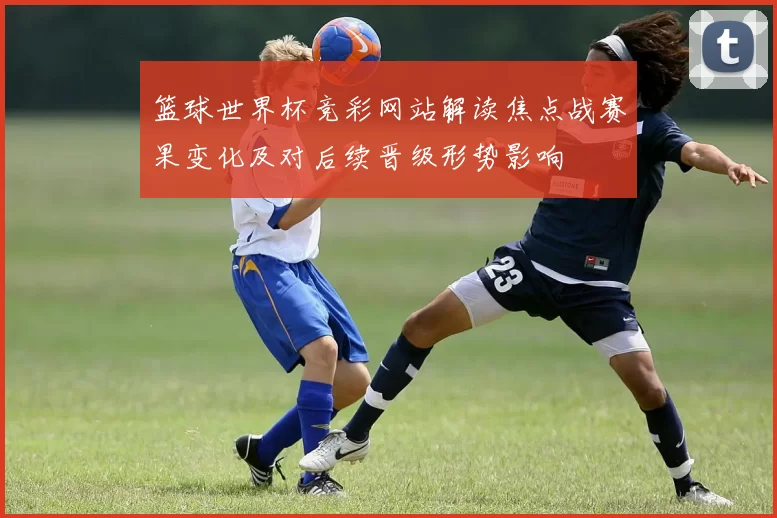 篮球世界杯竞彩网站解读焦点战赛果变化及对后续晋级形势影响