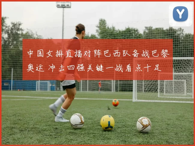 中国女排直播对阵巴西队备战巴黎奥运 冲击四强关键一战看点十足