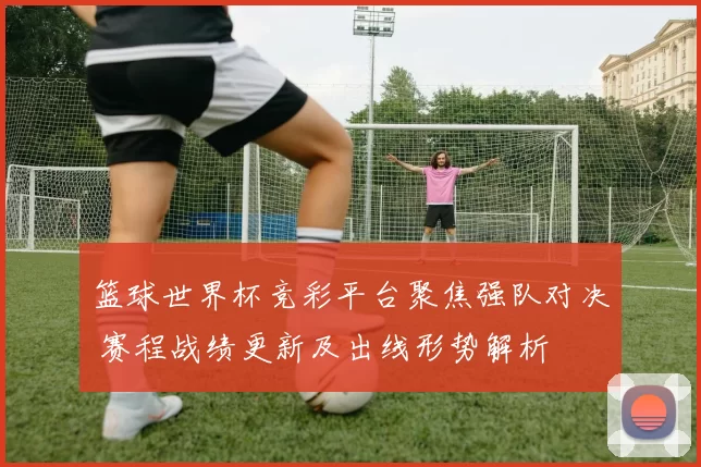 篮球世界杯竞彩平台聚焦强队对决 赛程战绩更新及出线形势解析