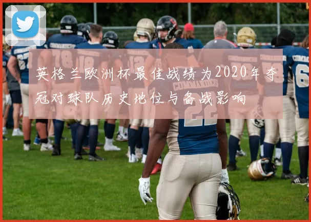 英格兰欧洲杯最佳战绩为2020年夺冠对球队历史地位与备战影响