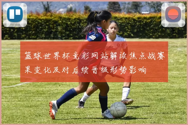 篮球世界杯竞彩网站解读焦点战赛果变化及对后续晋级形势影响