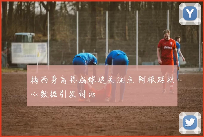 梅西身高再成球迷关注点 阿根廷核心数据引发讨论