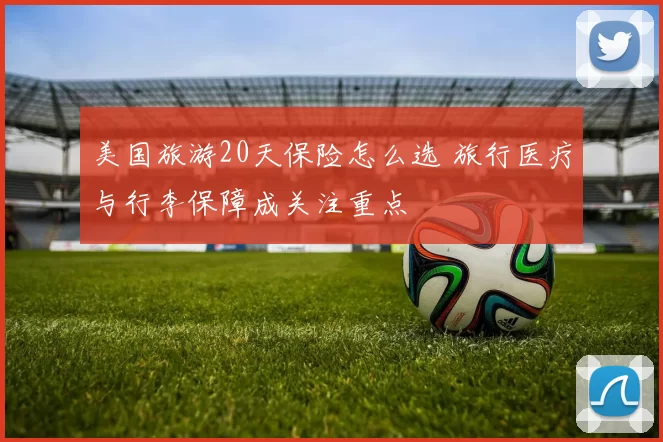 美国旅游20天保险怎么选 旅行医疗与行李保障成关注重点