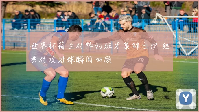 世界杯荷兰对阵西班牙集锦出炉 经典对攻进球瞬间回顾