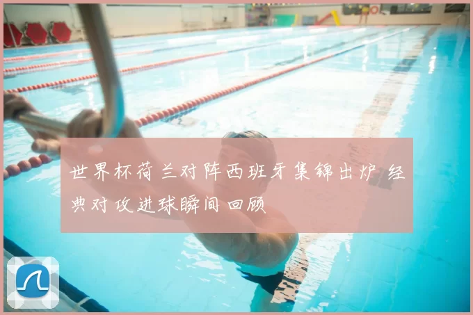 世界杯荷兰对阵西班牙集锦出炉 经典对攻进球瞬间回顾