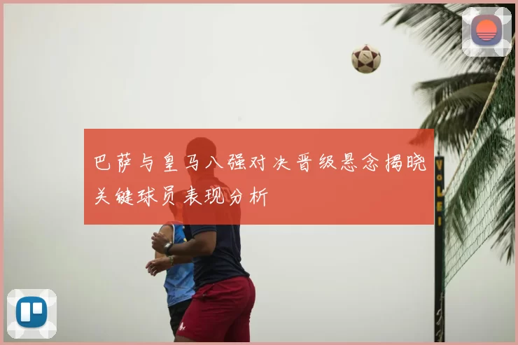 巴萨与皇马八强对决晋级悬念揭晓关键球员表现分析