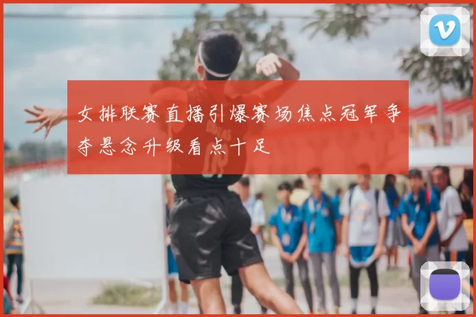 女排联赛直播引爆赛场焦点冠军争夺悬念升级看点十足