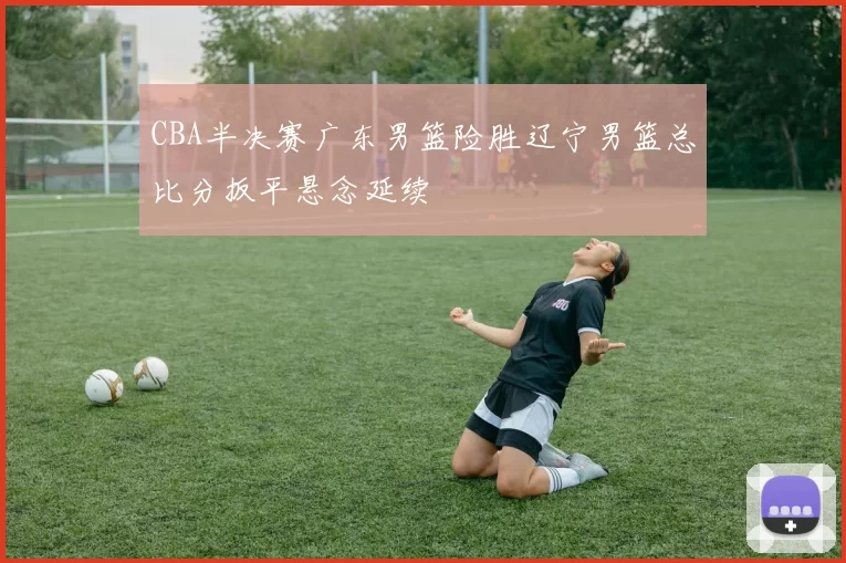 CBA半决赛广东男篮险胜辽宁男篮总比分扳平悬念延续