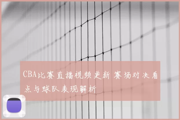 CBA比赛直播视频更新 赛场对决看点与球队表现解析