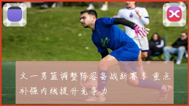 文一男篮调整阵容备战新赛季 重点补强内线提升竞争力