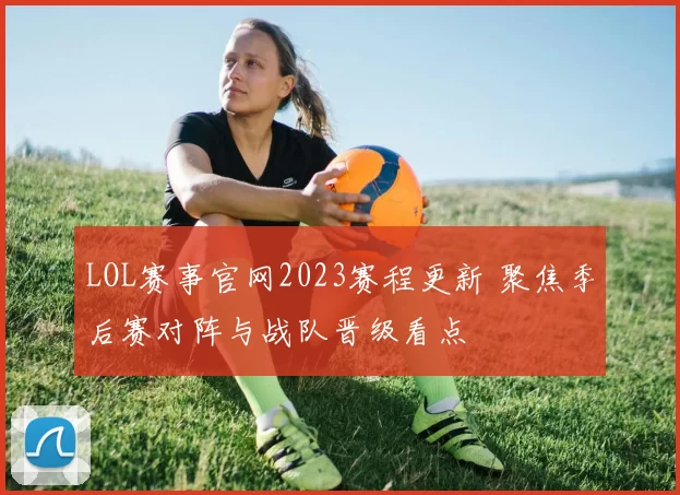 LOL赛事官网2023赛程更新 聚焦季后赛对阵与战队晋级看点