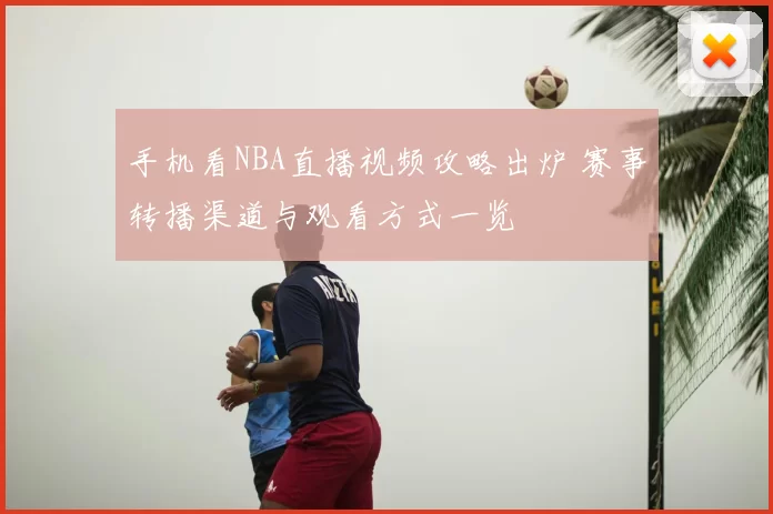 手机看NBA直播视频攻略出炉 赛事转播渠道与观看方式一览