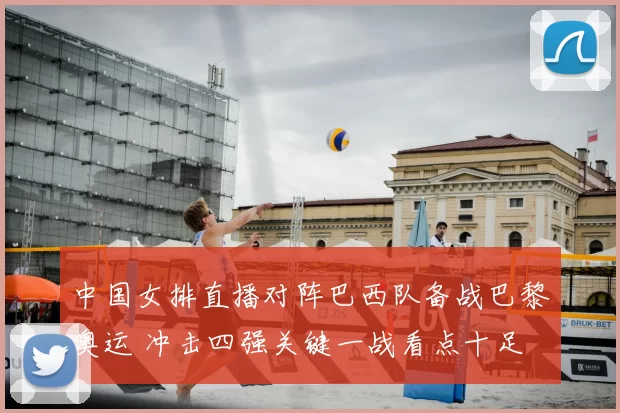中国女排直播对阵巴西队备战巴黎奥运 冲击四强关键一战看点十足