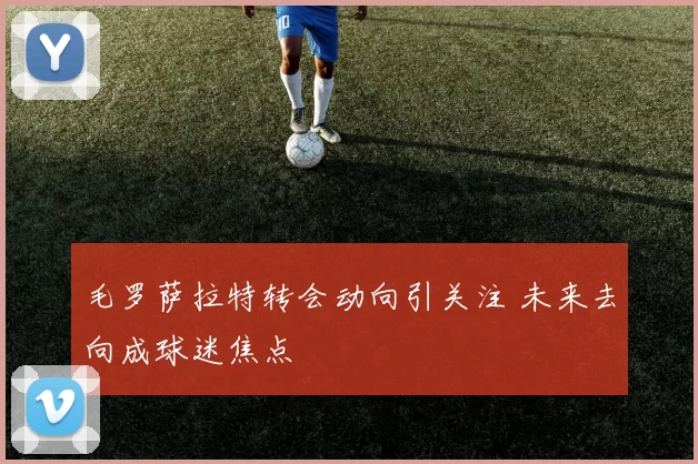 毛罗萨拉特转会动向引关注 未来去向成球迷焦点