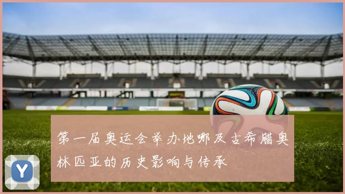 第一届奥运会举办地哪及古希腊奥林匹亚的历史影响与传承