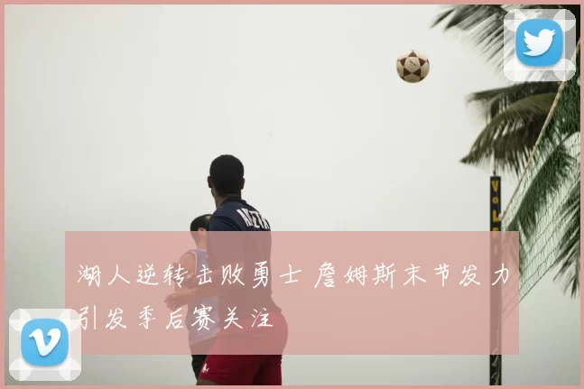 湖人逆转击败勇士 詹姆斯末节发力引发季后赛关注