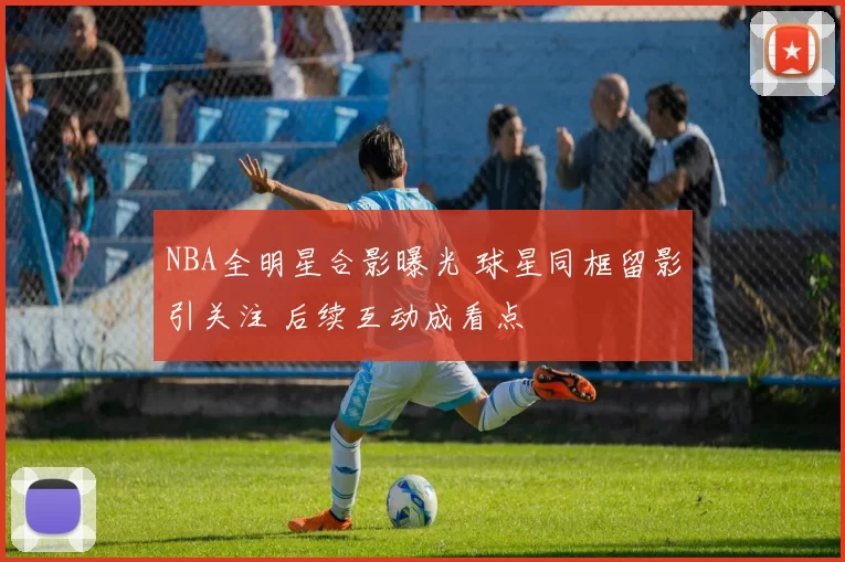 NBA全明星合影曝光 球星同框留影引关注 后续互动成看点