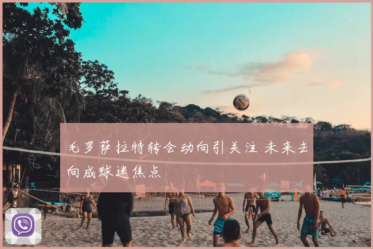 毛罗萨拉特转会动向引关注 未来去向成球迷焦点