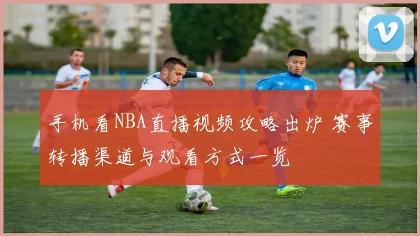 手机看NBA直播视频攻略出炉 赛事转播渠道与观看方式一览