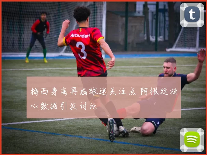 梅西身高再成球迷关注点 阿根廷核心数据引发讨论