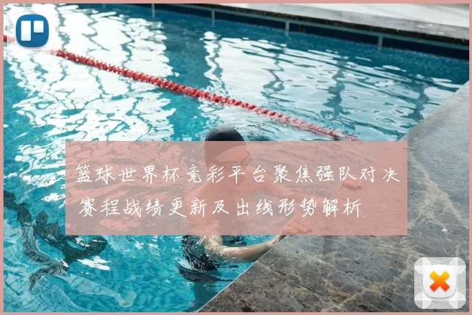 篮球世界杯竞彩平台聚焦强队对决 赛程战绩更新及出线形势解析