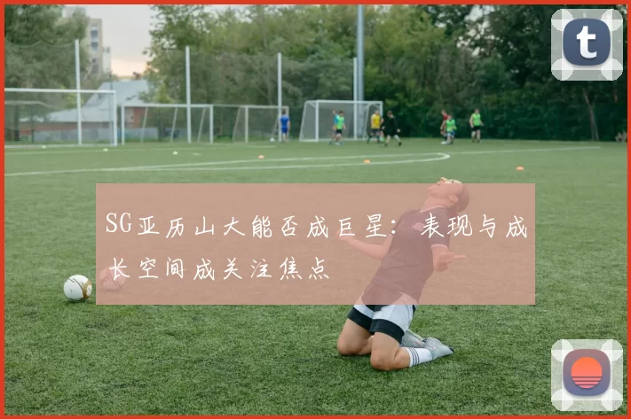 SG亚历山大能否成巨星：表现与成长空间成关注焦点